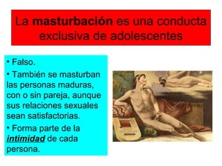 La masturbación es una conducta
exclusiva de adolescentes
• Falso.
• También se masturban
las personas maduras,
con o sin pareja, aunque
sus relaciones sexuales
sean satisfactorias.
• Forma parte de la
intimidad de cada
persona.
 