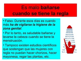 Es malo bañarse
cuando se tiene la regla
• Falso. Durante esos días es cuando
más ha de vigilarse la higiene de la
zona genital.
• Por lo tanto, es saludable bañarse y
lavarse la cabeza cuando se tiene la
menstruación.
• Tampoco existen estudios científicos
que sostengan que las mujeres con
regla no puedan hacer chorizos, hacer
mayonesa, regar las plantas, etc.
 