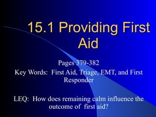 15.1 Providing First Aid Pages 379-382 Key Words:  First Aid, Triage, EMT, and First Responder LEQ:  How does remaining calm influence the outcome of  first aid? 