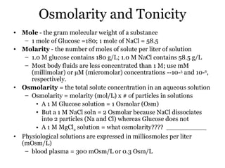 Osmolarity and Tonicity
• Mole - the gram molecular weight of a substance
   – 1 mole of Glucose =180; 1 mole of NaCl = 58.5
• Molarity - the number of moles of solute per liter of solution
   – 1.0 M glucose contains 180 g/L; 1.0 M NaCl contains 58.5 g/L
   – Most body fluids are less concentrated than 1 M; use mM
     (millimolar) or µM (micromolar) concentrations --10-3 and 10-6,
     respectively.
• Osmolarity = the total solute concentration in an aqueous solution
   – Osmolarity = molarity (mol/L) x # of particles in solutions
       • A 1 M Glucose solution = 1 Osmolar (Osm)
       • But a 1 M NaCl soln = 2 Osmolar because NaCl dissociates
         into 2 particles (Na and Cl) whereas Glucose does not
       • A 1 M MgCl2 solution = what osmolarity???? __________
• Physiological solutions are expressed in milliosmoles per liter
  (mOsm/L)
   – blood plasma = 300 mOsm/L or 0.3 Osm/L
 