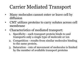Carrier Mediated Transport
•   Many molecules cannot enter or leave cell by
    diffusion
•   CMT utilizes proteins to carry solutes across cell
    membrane
•   Characteristics of mediated transport:
    1. Specificity - each transport protein binds to and
       transports only a single type of molecule or ion
    2. Competition - results from similar molecules binding
       to the same protein.
    3. Saturation - rate of movement of molecules is limited
       by the number of available transport proteins
 