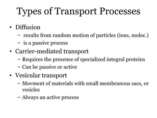 Types of Transport Processes
• Diffusion
  – results from random motion of particles (ions, molec.)
  – is a passive process
• Carrier-mediated transport
  – Requires the presence of specialized integral proteins
  – Can be passive or active
• Vesicular transport
  – Movment of materials with small membranous sacs, or
    vesicles
  – Always an active process
 