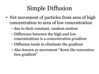 Simple Diffusion
• Net movement of particles from area of high
  concentration to area of low concentration
  – due to their constant, random motion
  – Difference between the high and low
    concentrations is a concentration gradient
  – Diffusion tends to eliminate the gradient
  – Also known as movement “down the concentra-
    tion gradient”
 