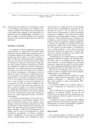 Documento descargado de http://www.elsevier.es el 02/07/2009. Copia para uso personal, se prohíbe la transmisión de este documento por cualquier medio o formato.




            Farfalli V, et al. Comparación de los valores de cortisol en sangre de cordón umbilical en pacientes con trabajo de parto
                                                              inducido y espontáneo




106   observar que esta sustancia, en cierta forma, produ-                                   ción de más de 5 contracciones en 10 min durante
      ce una dinámica más intensa de lo habitual en fre-                                     más de 20 min, e hiperdinámica la presencia de con-
      cuencia y amplitud. Ante dicho efecto, nos abocamos                                    tracciones de más de 1 min de duración7. Las pa-
      a este estudio para comparar el estrés fisiológico y el                                cientes fueron monitorizadas en forma intermitente
      producido por las prostaglandinas, midiendo el cor-                                    evaluando la vitalidad y el bienestar fetal mediante
      tisol en sangre de cordón umbilical en el momento                                      monitorización cardiotocográfica. Durante el trabajo
      del parto, para valorar las diferencias entre estas dos                                de parto se utilizó medicación para la regulación de
      situaciones.                                                                           la dinámica, como bromuro de hioscina (antiespas-
                                                                                             módico), sulfato de magnesio, nalbufina (analgésico)
                                                                                             y oxitocina. Se registraron las complicaciones como
      MATERIAL Y MÉTODO                                                                      circulares de cordón, nudo real de cordón, meconio,
                                                                                             etc. Con respecto al recién nacido, se determinó el
          Se estudiaron en forma longitudinal, prospectiva,                                  sexo, el Apgar al primer y a los 5 min y la hora de
      observacional y no experimental 73 mujeres emba-                                       nacimiento, teniendo en cuenta que el cortisol fetal
      razadas que fueron asistidas para trabajo de parto en                                  sufre una variación circadiana en sus valores plas-
      el Sanatorio Allende de la ciudad de Córdoba, en un                                    máticos durante las 24 h del día9.
      período que abarcó desde el 1 de julio al 30 de oc-                                        Considerando que nos hemos basado en la biblio-
      tubre de 1999. Las embarazadas fueron estudiadas a                                     grafía para establecer el cortisol como marcador de es-
      través de una ficha de recolección de datos, donde                                     trés fetal, y que en los trabajos de parto dicha hor-
      se evaluaron las siguientes características: edad, ges-                                mona aumenta en forma fisiológica, recolectamos
      tas, paras, abortos, semanas de gestación por FUM o                                    muestras de sangre fetal de cordón en 10 fetos nacidos
      por ecografía si la primera era incierta, antecedentes                                 por cesárea programada. Registramos dichos valores, y
      obstétricos, si se realizó inducción con prostaglandi-                                 el promedio del valor de los mismos fue de 4,78.
      nas, junto con la hora de comienzo de la misma y                                           Este dato fue considerado como un valor aproxi-
      con cuántos microgramos, cervicograma, horas de                                        mado de cortisol en estado de fase latente preparto,
      trabajo de parto, frecuencia de contracciones uteri-                                   confirmándose en la bibliografía.
      nas y duración de las mismas, fármacos utilizados,                                         El estudio estadístico para las variables en escala
      vitalidad fetal y, por último, complicaciones del par-                                 continua o discreta fueron expresadas como media
      to en sí. Con respecto al recién nacido, se evaluó el                                  aritmética (promedio) ± 1 desviación estándar, o
      sexo, el test de Apgar y la hora de nacimiento. En                                     bien como mediana y rango intercuartílico (RIC),
      el momento del corte del cordón umbilical se pro-                                      respectivamente.
      cedió a la toma de una muestra de sangre del cor-                                          Los métodos estadísticos de contraste, según ca-
      dón, en tubos de plástico con cristales aceleradores                                   da caso en particular, se mencionan al pie de la
      de coagulación utilizados para muestras de plasma.                                     tabla 1.
      Los mismos fueron enviados en un período máximo                                            Para el contraste de 3 o más medias se utilizó el
      de 30 min al laboratorio central para analizar los                                     análisis de la variancia (ANOVA) de una vía, con
      valores de cortisol empleando la técnica de radioin-                                   Bonferroni como prueba post hoc; mientras que pa-
      munoanálisis.                                                                          ra dos medias por defecto se aplicó el test de la t de
          Se excluyeron embarazadas con menos de 35 se-                                      Student bilateral.
      manas de gestación y que hubieran cursado con al-                                          Se utilizaron técnicas de regresión lineal múltiple
      guna enfermedad asociada como diabetes, pree-                                          para el cálculo de coeficientes de regresión y para la
      clampsia, retraso de crecimiento intrauterino, etc. Para                               identificación de factores independientes significati-
      la inducción se utilizó misoprostol en dosis única de                                  vos relacionados con el cortisol fetal.
      200, o 150, 100 y 50 µg, por vía vaginal, en dosis se-
      riadas, obtenidas a través del fraccionamiento de la
      pastilla (con lo cual no nos aseguramos la exacta                                      RESULTADOS
      cantidad de µg utilizada). Se observó cuidadosa-
      mente la intensidad y la frecuencia de la dinámica                                        En el presente trabajo se analizó el cortisol fetal
      uterina, considerándose como polisistolia la apari-                                    de 35 partos inducidos (grupo experimental, GE) y


      Prog Obstet Ginecol 2002;45(3):104-111
 
