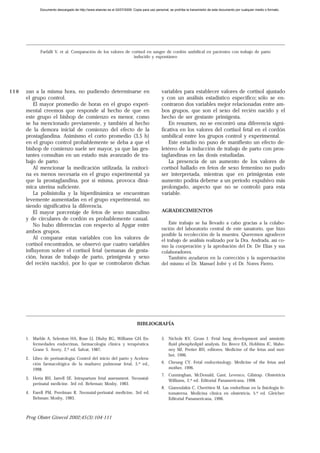 Documento descargado de http://www.elsevier.es el 02/07/2009. Copia para uso personal, se prohíbe la transmisión de este documento por cualquier medio o formato.




             Farfalli V, et al. Comparación de los valores de cortisol en sangre de cordón umbilical en pacientes con trabajo de parto
                                                               inducido y espontáneo




110   zan a la misma hora, no pudiendo determinarse en                                        variables para establecer valores de cortisol ajustado
      el grupo control.                                                                       y con un análisis estadístico específico; sólo se en-
          El mayor promedio de horas en el grupo experi-                                      contraron dos variables mejor relacionadas entre am-
      mental creemos que responde al hecho de que en                                          bos grupos, que son el sexo del recién nacido y el
      este grupo el bishop de comienzo es menor, como                                         hecho de ser gestante primigesta.
      se ha mencionado previamente, y también al hecho                                            En resumen, no se encontró una diferencia signi-
      de la demora inicial de comienzo del efecto de la                                       ficativa en los valores del cortisol fetal en el cordón
      prostaglandina. Asimismo el corto promedio (3,5 h)                                      umbilical entre los grupos control y experimental.
      en el grupo control probablemente se deba a que el                                          Este estudio no puso de manifiesto un efecto de-
      bishop de comienzo suele ser mayor, ya que las ges-                                     letéreo de la inducción de trabajo de parto con pros-
      tantes consultan en un estado más avanzado de tra-                                      taglandinas en las dosis estudiadas.
      bajo de parto.                                                                              La presencia de un aumento de los valores de
          Al mencionar la medicación utilizada, la oxitoci-                                   cortisol hallado en fetos de sexo femenino no pudo
      na es menos necesaria en el grupo experimental ya                                       ser interpretada, mientras que en primigestas este
      que la prostaglandina, por sí misma, provoca diná-                                      aumento podría deberse a un período expulsivo más
      mica uterina suficiente.                                                                prolongado, aspecto que no se controló para esta
          La polisistolia y la hiperdinámica se encuentran                                    variable.
      levemente aumentadas en el grupo experimental, no
      siendo significativa la diferencia.
          El mayor porcentaje de fetos de sexo masculino                                      AGRADECIMIENTOS
      y de circulares de cordón es probablemente casual.
          No hubo diferencias con respecto al Apgar entre                                         Este trabajo se ha llevado a cabo gracias a la colabo-
                                                                                              ración del laboratorio central de este sanatorio, que hizo
      ambos grupos.
                                                                                              posible la recolección de la muestra. Queremos agradecer
          Al comparar estas variables con los valores de                                      el trabajo de análisis realizado por la Dra. Andrada, así co-
      cortisol encontrados, se observó que cuatro variables                                   mo la cooperación y la aprobación del Dr. De Elías y sus
      influyeron sobre el cortisol fetal (semanas de gesta-                                   colaboradores.
      ción, horas de trabajo de parto, primigesta y sexo                                          También ayudaron en la corrección y la supervisación
      del recién nacido), por lo que se controlaron dichas                                    del mismo el Dr. Manuel Jofré y el Dr. Nores Fierro.




                                                                              BIBLIOGRAFÍA

      1. Marble A, Selenton HA, Rose LI, Dluhy RG, Williams GH. En-                           5. Nichols KV, Gross I. Fetal lung development and amniotic
         fermedades endocrinas, farmacología clínica y terapéutica.                              fluid phospholipid analysis. En: Reece EA, Hobbins JC, Maho-
         Grane S. Avery, 2.ª ed. Salvat, 1987.                                                   ney MJ, Pretier RH, editores. Medicine of the fetus and mot-
                                                                                                 her, 1996.
      2. Libro de perinatología: Control del inicio del parto y Acelera-
         ción farmacológica de la madurez pulmonar fetal, 5.ª ed.,                            6. Cheung CY. Fetal endocrinology. Medicine of the fetus and
         1998.                                                                                   mother, 1996.
                                                                                              7. Cunninghan, McDonald, Gant, Levenco, Gilstrap. Obstetricia
      3. Herta RH, Jarrell SE. Intrapartum fetal assessment. Neonatal-
                                                                                                 Williams, 2.ª ed. Editorial Panamericana, 1998.
         perinatal medicine. 3rd ed. Behrman: Mosby, 1983.
                                                                                              8. Gianoulakis C, Cherétien M. Las endorfinas en la fisiología fe-
      4. Farell PM, Perelman R. Neonatal-perinatal medicine, 3rd ed.                             tomaterna. Medicina clínica en obstetricia, 5.ª ed. Gleicher:
         Behman: Mosby, 1983.                                                                    Editorial Panamericana, 1996.



      Prog Obstet Ginecol 2002;45(3):104-111
 