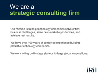 We are a
strategic consulting firm

Our mission is to help technology companies solve critical
business challenges, seize new market opportunities, and
achieve real results.

We have over 100 years of combined experience building
profitable technology companies.

We work with growth-stage startups to large global corporations.
 