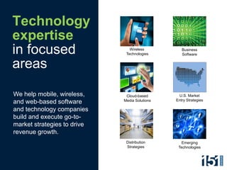Technology
expertise
in focused                      Wireless
                              Technologies
                                                  Business
                                                  Software


areas

We help mobile, wireless,     Cloud-based       U.S. Market
                             Media Solutions   Entry Strategies
and web-based software
and technology companies
build and execute go-to-
market strategies to drive
revenue growth.
                              Distribution       Emerging
                              Strategies        Technologies
 