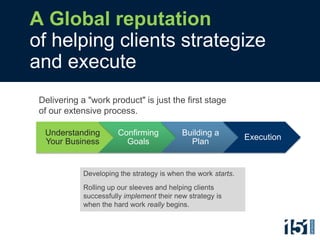A Global reputation
of helping clients strategize
and execute
 Delivering a "work product" is just the first stage
 of our extensive process.

  Understanding         Confirming          Building a
                                                                Execution
  Your Business           Goals               Plan


             Developing the strategy is when the work starts.
             Rolling up our sleeves and helping clients
             successfully implement their new strategy is
             when the hard work really begins.
 