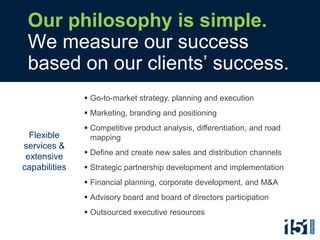 Our philosophy is simple.
 We measure our success
 based on our clients’ success.
                Go-to-market strategy, planning and execution
                Marketing, branding and positioning
                Competitive product analysis, differentiation, and road
  Flexible       mapping
services &
                Define and create new sales and distribution channels
 extensive
capabilities    Strategic partnership development and implementation
                Financial planning, corporate development, and M&A
                Advisory board and board of directors participation
                Outsourced executive resources
 