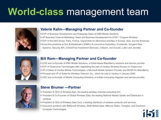 World-class management team
      Valerie Kahn—Managing Partner and Co-founder
       EVP of Business Development and Enterprise Sales at EMS Mobile Solutions.
       VP Business Channel Marketing, Sales and Business Development for AT&T / Cingular Wireless.
       SVP of the AXA Group, Paris, France, responsible for eBusiness activities in Europe, Asia, and the Americas.
       Executive positions at Dun & Bradstreet’s (D&B's) E-commerce Subsidiary, Eccelerate, Sungard Data
       Systems, Security APL (CheckFree Investment Services), Citibank, and Donald, Lufkin and Jenrette.




      Bill Rom—Managing Partner and Co-founder
       COO and co-founder of EMS Mobile Solutions, a Dubai-based BlackBerry solutions and service provider.
       EVP of Outercurve Technologies after negotiating the sale of Vaultus Wireless Division to Outercurve.
       VP of Sales at Vaultus Mobile Technologies, a Microsoft Mobile Solution Provider and MVNO for BlackBerry.
       Principal and VP of Sales for Wireless Telecom, Inc., which he sold to Vaultus in January 2000.
       CEO and co-founder of Mobile Computing Solutions, a mobile computing integrator and service provider.



      Steve Brumer —Partner
       President & CEO of Wireless Rain, the leading wireless channel consulting firm.
       President & Co-Founder of Global Wireless Data, the leading National Master Dealer and Distributor in
        wireless.
       President & CEO of Wireless Data Corp, a leading distributor of wireless products and services.
       Executive positions with BellSouth Wireless, RAM Mobile Data, Millicom Radio, Timeplex, and Ossmann
        Computer Technologies.
 