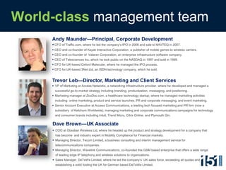 World-class management team, con’td
World-class management team
            Andy Maunder—Principal, Corporate Development
             CFO of Traffic.com, where he led the company’s IPO in 2006 and sale to NAVTEQ in 2007.
             CEO and co-founder of Kayak Interactive Corporation, a publisher of mobile games to wireless carriers.
             CEO and co-founder of Valaran Corporation, an enterprise infrastructure software company.
             CEO of Telesciences Inc, which he took public on the NASDAQ in 1997 and sold in 1999.
             CFO for UK-based Oxford Molecular, where he managed the IPO process.
             CFO for UK-based 3Net Ltd, an ISDN technology company, which he sold.


            Trevor Leb—Director, Marketing and Client Services
             VP of Marketing at Access Networks, a networking infrastructure provider, where he developed and managed a
              successful go-to-market strategy including branding, productization, messaging, and positioning.
             Marketing manager at ZocDoc.com, a healthcare technology startup, where he managed marketing activities
              including online marketing, product and service launches, PR and corporate messaging, and event marketing.
             Senior Account Executive at Access Communications, a leading tech focused marketing and PR firm (now a
              subsidiary of Ketchum Worldwide), managing marketing and corporate communications campaigns for technology
              and consumer brands including Intuit, Trend Micro, Citrix Online, and Plymouth Gin.

            Dave Brown—UK Associate
             COO at Obsidian Wireless Ltd, where he headed up the product and strategy development for a company that
              has become and industry expert in Mobility Compliance for Financial markets.
             Managing Director, Tecom Limited, a business consulting and interim management service for
              telecommunications companies.
             Managing Director, Wavelink Communications, co-founded this GSM based enterprise that offers a wide range
              of leading edge IP telephony and wireless solutions to organizations.
             Sales Manager, DeTeWe Limited, where he led the company’s’ UK sales force, exceeding all quotas and
              establishing a solid footing the UK for German based DeTeWe Limited.
 