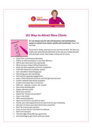 151 Ways to Attract More Clients
                     It’s not always easy for solo-entrepreneurs and small business
                     owners to attract more clients, quickly and consistently. These tips
                     will help.

                     Some you’re doing, some you’re not, but they all work. The key is to
                     slowly and systematically add these to the way you market yourself
                     and you’ll get results. Start today, and do one at a time.

•   Come from a Full Practice Mentality
•   Follow up with all prospects in less than 48 hours
•   Define your ideal client very specifically
•   Write out your Unique Selling Propositions
•   Write out what separates you from competition
•   Craft and memorize an elevator speech
•   Join a breakfast networking group
•   Start doing your own workshops
•   Get hired for speaking engagements
•   Have a Client Attractive business card that gets you business
•   Create a website that excites prospects
•   Create a one-sheet flyer or brochure
•   Referrals – educate, nurture, ask, reward
•   Give clients birthday gifts
•   Always add extra value
•   Niche your practice
•   Master the “money conversation”
•   Have a rate sheet
•   Offer several programs
•   Figure out the hours you want to work
•   Cluster your client appointments to make time for your marketing
•   Get clear on where your best clients have come from
•   Don’t be a secret; get out there
•   Focus on your top 5 or 10 clients for referrals
•   Don’t ever discount
•   Take the edge off by offering a guarantee
•   Use technology to get clients while you sleep
 