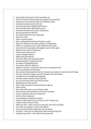 •   Keep a Warm Prospects List for easy follow up
•   Don’t be needy for clients (keep your day job if you need to)
•   Educate your environment with an introduction letter
•   Ask personal advocates for referrals
•   Communicate what a GOOD lead for you is
•   Communicate what a BAD lead for you is
•   Talk about benefits and results, not features!
•   Set up incentives for referrals
•   Get testimonials from your raving fans
•   Raise your rates
•   Have a success partner
•   Get a really good marketing and business coach
•   Don’t sell: show how you solve problems and add value
•   FOCUS: a strong focus now creates different future later
•   Ask clients for measurable and tangible results in their goals
•   Make a list of centers of influence
•   Tell everyone what you do
•   Create strategic alliances
•   Make clients feel special
•   Strive for 100% referral based practice
•   Reward people for sending referrals
•   Do regular mailings/postcards
•   Set up your office for efficiency
•   Believe in yourself – write down why you’re really good at this
•   Get a personal board of directors
•   Have options for prospective clients to sample your product or services free of charge
•   Put your expertise on paper and sell it (people love information)
•   Strengthen your strengths by delegating
•   Use buzz words instead of long sentences
•   Set up scripts that work and memorize them
•   Bookend your follow up calls
•   Don’t make a prospect wrong if they don’t sign up
•   Write a book
•   Have open office hours one morning a week
•   Get on boards, get involved in community, be visible
•   Create a signature talk you’re known for
•   Collect names religiously
•   Use a database management system
•   Create an idea book so you can focus on 2 or 3 things max
•   Create a Power Partners wheel
•   Walk your talk – make sure you’re using your own info or product
•   Use client case studies in sales conversations
•   Surround yourself with supporters, not nay-sayers
•   Priorities – work only on things that make money during 9a-5p
•   Celebrate your Wins – don’t take them for granted
 