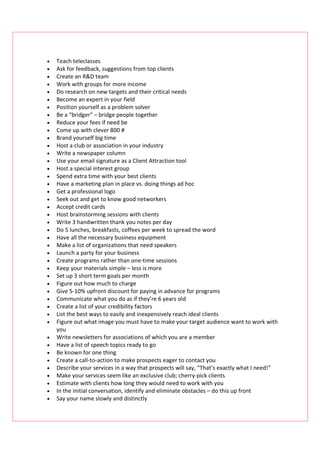 •   Teach teleclasses
•   Ask for feedback, suggestions from top clients
•   Create an R&D team
•   Work with groups for more income
•   Do research on new targets and their critical needs
•   Become an expert in your field
•   Position yourself as a problem solver
•   Be a “bridger” – bridge people together
•   Reduce your fees if need be
•   Come up with clever 800 #
•   Brand yourself big time
•   Host a club or association in your industry
•   Write a newspaper column
•   Use your email signature as a Client Attraction tool
•   Host a special interest group
•   Spend extra time with your best clients
•   Have a marketing plan in place vs. doing things ad hoc
•   Get a professional logo
•   Seek out and get to know good networkers
•   Accept credit cards
•   Host brainstorming sessions with clients
•   Write 3 handwritten thank you notes per day
•   Do 5 lunches, breakfasts, coffees per week to spread the word
•   Have all the necessary business equipment
•   Make a list of organizations that need speakers
•   Launch a party for your business
•   Create programs rather than one-time sessions
•   Keep your materials simple – less is more
•   Set up 3 short term goals per month
•   Figure out how much to charge
•   Give 5-10% upfront discount for paying in advance for programs
•   Communicate what you do as if they’re 6 years old
•   Create a list of your credibility factors
•   List the best ways to easily and inexpensively reach ideal clients
•   Figure out what image you must have to make your target audience want to work with
    you
•   Write newsletters for associations of which you are a member
•   Have a list of speech topics ready to go
•   Be known for one thing
•   Create a call-to-action to make prospects eager to contact you
•   Describe your services in a way that prospects will say, “That’s exactly what I need!”
•   Make your services seem like an exclusive club; cherry-pick clients
•   Estimate with clients how long they would need to work with you
•   In the initial conversation, identify and eliminate obstacles – do this up front
•   Say your name slowly and distinctly
 
