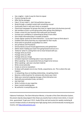 •   Use a tagline – make it easy for them to repeat
   •   Practice closing the sale
   •   Offer flat fee packages
   •   Fake it ‘til you make it – don’t let perfection stop you
   •   Break through a crowded market with something unusual
   •   Continually check in with past clients or prospects
   •   Check local newspaper for groups that meet on regular basis (city business journal)
   •   Ask members of your current group what other groups they belong to
   •   Create a vision for your business that really pulls you forward
   •   Increase your confidence in networking by doing it more often
   •   Give simple information/don’t inundate prospects
   •   Create regular systems for Client Attraction – so you don’t have to think about it
   •   Establish with clients that they are responsible for their results
   •   Know when to gracefully say goodbye to a client
   •   Set up Policies and Procedures
   •   Set boundaries around missed appointments and uphold them
   •   Define what’s holding your back from going forward and act on it
   •   ‘Dollarize’ what it’s costing them not to move forward with you
   •   Package what you know
   •   Package what you offer
   •   Package what you charge
   •   Schedule important marketing tasks in your day planner
   •   When speaking – be so passionate that you forget to be nervous
   •   When speaking – give your very best material
   •   Write conversationally
   •   Create an ezine (e-newsletter)
   •   Sit down with people one on one, friends, acquaintance, etc. This is where the sale
       happens
   •   In networking, focus on building relationships, not getting clients
   •   Become a referral partner for someone who shares your client
   •   Make your voicemail outgoing message a Client Attractive one
   •   Deal with procrastination (now, not later!)
   •   Ask! Ask! Ask!
   •   Write 5 articles on your expertise
   •   Have a varied marketing plan
   •   Be authentic in everything you do



Fabienne Fredrickson, The Client Attraction Mentor, is founder of the Client Attraction System,
the proven step-by-step program that shows you exactly how to attract more clients, in record
time...guaranteed. To get your F.R.E.E. Audio CD by mail and receive her weekly marketing &
success mindset articles on attracting more high-paying clients and dramatically increasing your
income, visit http://attractclients.com
 