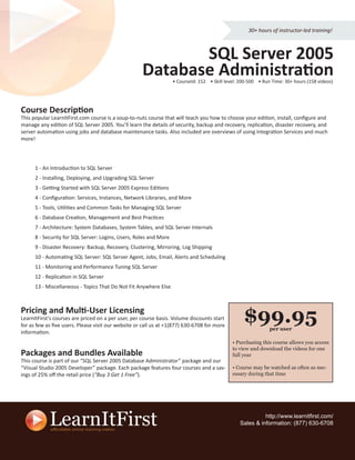 30+ hours of instructor-led training!



                                                            SQL Server 2005
                                                     Database Administration
                                                                   • CourseId: 152 • Skill level: 200-500 • Run Time: 30+ hours (158 videos)




Course Description
This popular LearnItFirst.com course is a soup-to-nuts course that will teach you how to choose your edition, install, conﬁgure and
manage any edition of SQL Server 2005. You’ll learn the details of security, backup and recovery, replication, disaster recovery, and
server automation using jobs and database maintenance tasks. Also included are overviews of using Integration Services and much
more!




      1 - An Introduction to SQL Server
      2 - Installing, Deploying, and Upgrading SQL Server
      3 - Getting Started with SQL Server 2005 Express Editions
      4 - Conﬁguration: Services, Instances, Network Libraries, and More
      5 - Tools, Utilities and Common Tasks for Managing SQL Server
      6 - Database Creation, Management and Best Practices
      7 - Architecture: System Databases, System Tables, and SQL Server Internals
      8 - Security for SQL Server: Logins, Users, Roles and More
      9 - Disaster Recovery: Backup, Recovery, Clustering, Mirroring, Log Shipping
      10 - Automating SQL Server: SQL Server Agent, Jobs, Email, Alerts and Scheduling
      11 - Monitoring and Performance Tuning SQL Server
      12 - Replication in SQL Server
      13 - Miscellaneous - Topics That Do Not Fit Anywhere Else



Pricing and Multi-User Licensing
LearnItFirst’s courses are priced on a per user, per course basis. Volume discounts start
for as few as ﬁve users. Please visit our website or call us at +1(877) 630-6708 for more
                                                                                                   $99.95      per user
information.
                                                                                              • Purchasing this course allows you access
                                                                                              to view and download the videos for one
Packages and Bundles Available                                                                full year
This course is part of our “SQL Server 2005 Database Administrator” package and our
“Visual Studio 2005 Developer” package. Each package features four courses and a sav-         • Course may be watched as often as nec-
ings of 25% oﬀ the retail price (“Buy 3 Get 1 Free”).                                         essary during that time




                                                                                                           http://www.learnitﬁrst.com/
                                                                                                 Sales & information: (877) 630-6708
 