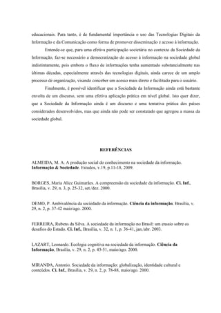 educacionais. Para tanto, é de fundamental importância o uso das Tecnologias Digitais da
Informação e da Comunicação como forma de promover disseminação e acesso à informação.
Entende-se que, para uma efetiva participação societária no contexto da Sociedade da
Informação, faz-se necessário a democratização do acesso à informação na sociedade global
indistintamente, pois embora o fluxo de informações tenha aumentado substancialmente nas
últimas décadas, especialmente através das tecnologias digitais, ainda carece de um amplo
processo de organização, visando conceber um acesso mais direto e facilitado para o usuário.
Finalmente, é possível identificar que a Sociedade da Informação ainda está bastante
envolta de um discurso, sem uma efetiva aplicação prática em nível global. Isto quer dizer,
que a Sociedade da Informação ainda é um discurso e uma tentativa prática dos países
considerados desenvolvidos, mas que ainda não pode ser constatado que agregou a massa da
sociedade global.
REFERÊNCIAS
ALMEIDA, M. A. A produção social do conhecimento na sociedade da informação.
Informação & Sociedade. Estudos, v.19, p.11-18, 2009.
BORGES, Maria Alice Guimarães. A compreensão da sociedade da informação. Ci. Inf.,
Brasília, v. 29, n. 3, p. 25-32, set./dez. 2000.
DEMO, P. Ambivalência da sociedade da informação. Ciência da informação, Brasília, v.
29, n. 2, p. 37-42 maio/ago. 2000.
FERREIRA, Rubens da Silva. A sociedade da informação no Brasil: um ensaio sobre os
desafios do Estado. Ci. Inf., Brasília, v. 32, n. 1, p. 36-41, jan./abr. 2003.
LAZART, Leonardo. Ecologia cognitiva na sociedade da informação. Ciência da
Informação, Brasília, v. 29, n. 2, p. 43-51, maio/ago. 2000.
MIRANDA, Antonio. Sociedade da informação: globalização, identidade cultural e
conteúdos. Ci. Inf., Brasília, v. 29, n. 2, p. 78-88, maio/ago. 2000.
 