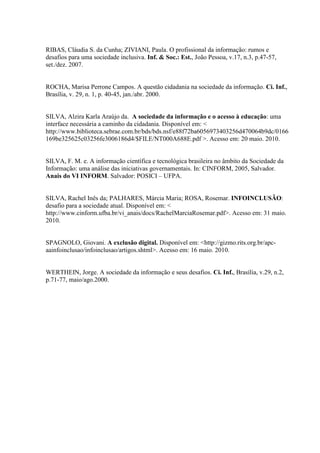 RIBAS, Cláudia S. da Cunha; ZIVIANI, Paula. O profissional da informação: rumos e
desafios para uma sociedade inclusiva. Inf. & Soc.: Est., João Pessoa, v.17, n.3, p.47-57,
set./dez. 2007.
ROCHA, Marisa Perrone Campos. A questão cidadania na sociedade da informação. Ci. Inf.,
Brasília, v. 29, n. 1, p. 40-45, jan./abr. 2000.
SILVA, Alzira Karla Araújo da. A sociedade da informação e o acesso à educação: uma
interface necessária a caminho da cidadania. Disponível em: <
http://www.biblioteca.sebrae.com.br/bds/bds.nsf/e88f72ba6056973403256d470064b9dc/0166
169be325625c03256fe3006186d4/$FILE/NT000A688E.pdf >. Acesso em: 20 maio. 2010.
SILVA, F. M. e. A informação científica e tecnológica brasileira no âmbito da Sociedade da
Informação: uma análise das iniciativas governamentais. In: CINFORM, 2005, Salvador.
Anais do VI INFORM. Salvador: POSICI – UFPA.
SILVA, Rachel Inês da; PALHARES, Márcia Maria; ROSA, Rosemar. INFOINCLUSÃO:
desafio para a sociedade atual. Disponível em: <
http://www.cinform.ufba.br/vi_anais/docs/RachelMarciaRosemar.pdf>. Acesso em: 31 maio.
2010.
SPAGNOLO, Giovani. A exclusão digital. Disponível em: <http://gizmo.rits.org.br/apc-
aainfoinclusao/infoinclusao/artigos.shtml>. Acesso em: 16 maio. 2010.
WERTHEIN, Jorge. A sociedade da informação e seus desafios. Ci. Inf., Brasília, v.29, n.2,
p.71-77, maio/ago.2000.
 