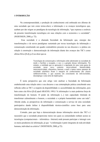 1 INTRODUÇÃO
Na contemporaneidade, a produção do conhecimento está embasada nos dilemas de
uma sociedade que tem como termo-chave a informação e os avanços tecnológicos que,
acabam por dar origem ao paradigma da tecnologia da informação, “que expressa a essência
da presente transformação tecnológica em suas relações com a economia e a sociedade”.
(WERTHEIN, 2000, p. 72).
Essa sociedade é a chamada Sociedade da Informação que, emergiu das
transformações e de novos paradigmas sustentado por novas tecnologias da informação e
comunicação constituindo um quadro contraditório presente no seu discurso e a prática em
relação à construção e democratização da informação diante dos avanços das TIC‟s como
afirma Silva ([S.d], p.2) ao dizer que as
Tecnologias de comunicação e informação estão adentrando na sociedade de
modo a facilitar a recepção, o uso e a geração dessas informações. No
entanto, a realidade que se apresenta é a apartação de uma vasta gama da
sociedade nesse novo contexto sócio-cultural. Interatividade,
interconectividade, cibernética, Internet, e-mail e tantos outros aparatos da
sociedade eletrônica ficam à margem do conhecimento das classes
subdesenvolvidas, o que acarreta um crescimento de info-excluídos,
desemprego e uma série de implicações.
É nesta perspectiva que este artigo vem analisar a Sociedade da Informação
estabelecendo uma relação entre o seu discurso e sua contemplação prática concebendo uma
reflexão sobre as TIC‟s a respeito da disponibilidade e a acessibilidade das informações, pois
bem como cita Silva ([S.d] apud ARAÚJO, 1991) “A informação é a mais poderosa força de
transformação do homem. O poder da informação [...] tem capacidade ilimitada de
transformar culturalmente o homem, a sociedade e a própria humanidade como um todo”.
Aborda ainda, as perspectivas da informação e comunicação a serviço de uma sociedade
participativa dando ênfase à disponibilidade técnico-científico como base para uma
democratização da informação.
Contudo, para que haja a democratização dessas informações através das TIC‟s é
necessário que a sociedade proporcione meios nos quais as comunidades tenham acesso as
tecnologias (computacionais – informática - Internet) onde possam participar e interagir com
os meios produtores de informação, já que “a informação é parte integrante de toda atividade
humana, individual ou coletiva” (WERTHEIN, 2000, p.72).
 