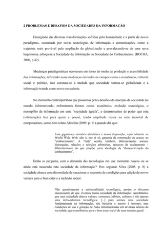 2 PROBLEMAS E DESAFIOS DA SOCIEDADES DA INFORMAÇÃO
Emergindo das diversas transformações sofridas pela humanidade e a partir de novos
paradigmas, sustentada por novas tecnologias de informação e comunicações, como a
trajetória mais provável pela ampliação da globalização e prevalecendo-se de uma nova
hegemonia, esboça-se a Sociedade da Informação ou Sociedade do Conhecimento. (ROCHA,
2000, p.42).
Mudanças paradigmáticas ocorreram em torno do modo de produção e acessibilidade
das informações, refletindo essas mudanças em todos os campos como o econômico, cultural,
social e político, isso constata-se a medida que sociedade tornou-se globalizada e a
informação tratada como nova mercadoria
No momento contemporâneo que passamos pelos desafios da inserção da sociedade no
mundo informatizado, enfrentamos fatores como: econômico, exclusão tecnológica, o
monopólio da informação em uma “sociedade ágrafa”, e determinantes de poder que esta
(informação) traz para quem a possui, tendo amplitude maior na rede mundial de
computadores, como bem relata Almeida (2009, p. 11) quando diz que:
Essa gigantesca memória eletrônica a nossa disposição, especialmente na
World Wide Web, não é, por si só, garantia de construção ou acesso ao
“conhecimento”. A “rede” oculta, também, diferenciações sociais,
hierarquias, relações e seleções arbitrárias, processo de ocultamento –
diferentemente do que propõe certa ideologia da “democratização do
conhecimento”.
Então se pergunta, com a demanda das tecnologias em que momento nasceu ou se
ainda está nascendo esta sociedade da informação? Pois segundo Silva (2005, p. 8) a
sociedade abarca uma diversidade de caracteres e necessita de condições para adição de novos
valores para o bem estar e a inclusão social.
Não questionamos a unilateralidade tecnológica, porém o discurso
inconsciente de que vivemos numa sociedade da informação. Acreditamos
que uma sociedade abarca valores, costumes, hábitos, culturas e não apenas
uma infra-estrutura tecnológica. [...] para sermos uma sociedade
fundamentada na informação, não bastaria o acesso à internet, mas
condições de uso e geração de fluxo informacionais em diversos setores da
sociedade, que contribuísse para o bem estar social de uma maneira geral.
 
