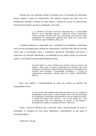 Tomados por uma ideologia focada na dimensão que as tecnologias da informação
possam ampliar o leque de conhecimento, não podemos esquecer que junto com essa
problemática ideológica existente do fator prático e material do acesso ao conhecimento
através das tecnologias, que alia-se a educação, pois como:
[...] o elemento de divisão social mais importante não é a conectividade
técnica, e sim a capacidade educativa e cultural de utilizar a informação.
Trata-se, portanto, de saber onde está a informação, como buscá-la, como
transformá-la em conhecimento especifico para aquilo que se quer fazer.
(CASTELLS, apud ALMEIDA, 2009, p.15).
E quando enfatizamos a capacidade que a sociedade tem de trabalhar a informação
com o uso das tecnologias para a geração de conhecimento, é inevitável não falar em exclusão
social, pois as tecnologias atuais e emergentes apresentam dificuldades previsíveis e
imprevistas de utilização dificultando a acessibilidade de um grande número de potenciais
usuários, e para definir exclusão digital Spagnolo afirma:
Exclusão digital é o termo utilizado para sintetizar todo um contexto que
impede a maior parte as pessoas de participar dos benefícios das novas
tecnologias de informação. Digital também porque hoje as conseqüências da
exclusão social acentuam a desigualdade tecnológica e o acesso ao
conhecimento, aumentando o abismo entre ricos e pobres. (SPAGNOLO,
[200-?]).
Silva vem ampliar a responsabilidade de todos em relação ao combate das
desigualdades sociais:
É tarefa de todos que trabalham pela defesa da democracia e no combate às
desigualdades sociais exigir o controle cidadão sobre o uso das tecnologias
de comunicação e informação, principalmente no que diz respeito à Internet.
A tomada de decisões neste universo - seja em que âmbito for - deve
necessariamente levar em consideração os anseios, as necessidades e
prioridades dos cidadãos, em qualquer território. (2010, p.5)
Assim, é possível identificar que a discussão sobre a democratização do acesso à
informação se configura em uma tônica significativa, especialmente no que tange as
tecnologias digitais.
Ainda Silva, diz que:
 