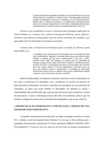 O agravamento da desigualdade tecnológica na era da informação ocorre por
fatores históricos, econômicos e políticos, mas é sustentado pela exclusão do
conjunto da população ao acesso às tecnologias e de seu desenvolvimento.
Quanto maior o número de iniciados e de alfabetizados tecnologicamente,
maior será a sinergia indispensável à criatividade e à produção de tecnologia,
fundamental para a inserção do país no mundo globalizado. (2010, p.5)
Verifica-se que os problemas de acesso à informação pelas tecnologias digitais não são
indícios fechados em si mesmo, isto é, partem de pressupostos históricos, sociais, políticos e
econômicos que implicam na desigualdade social tão corrente na história das sociedades e que
agora ganha uma nova ramificação no que tange as tecnologias.
E dando vazão ao Profissional da Informação quanto ao desafio de informar, reporta
Demo (2000, p. 41):
A inteligência [dos profissionais da informação] está na habilidade de lidar
com a ambivalência. Aprender é sobretudo saber pensar, para além da lógica
retilínea e evidente, por que nem o conhecimento é reto, nem a vida é
caminho linear. Saber criar depende, em grande parte, da capacidade de
navegar em águas turvas, saltar onde menos se espera, vislumbrar para além
de que é recorrente. A informação não pode ser receita pronta, mas o desafio
de a criar, mudar, refazer. O risco de manipulação é intrínseco, mas é no
risco que podemos reduzir a manipulação. A sociedade da informação
informa bem menos do que se imagina, assim como a globalização engloba
as pessoas e povos bem menos do que se pretende.
Diante das dificuldades em organizar, disseminar e promover acesso à informação, eis
que surge o profissional da informação, com a perspectiva de auxiliar no processo de
democratização da informação. Isto prova a relevância da emergência de um profissional da
informação, ao passo que incute também as dificuldades em delimitar as tarefas e
funcionalidades desse profissional, haja vista que este profissional para concretizar o intento
de democratizar o acesso à informação precisa saber lidar com problemas políticos que são
inerentes a qualquer discussão sobre minimização de desigualdades, seja em que esfera for.
3 PERSPECTIVAS DA INFORMAÇÃO E COMUNICAÇÃO A SERVIÇO DE UMA
SOCIEDADE MAIS PARTICIPATIVA
A explosão informacional provocada pela revolução tecnológica ocorrida no século
XX e cunhada a partir da Segunda Guerra Mundial, fez com que o fluxo informacional e
quantidade de documentos aumentassem de forma exponencial (RIBAS; ZIVIANE, 2007).
Nessa perspectiva “Vivencia-se uma nova ordem que tem suas bases nas mudanças paradigmáticas
 