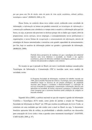 por que passa este fim de século, tanto do ponto de vista social, econômico, cultural, político,
tecnológico e outros”. (BORGES, 2000, p. 25).
Dessa forma, no contexto dessa nova ordem social, conhecida como sociedade da
informação, a informação se tornou um produto comercial; as tecnologias de informação e
comunicação acabaram com a distância e o tempo entre o usuário e a informação pela qual ele
busca, ou seja, as pessoas não precisam se deslocar porque são os dados que viajam; além de
proporcionar, novos serviços, novos empregos, e conseqüentemente novos profissionais e
organizações; e novas formas de recuperação e armazenamento da informação, através de
estratégias de buscas automatizadas e memórias com grande capacidade de armazenamento;
por fim, hoje os usuários de informação podem ser gerador e gerenciador de informação.
(BORGES, 2000).
Partindo dessa perspectiva de mudança em que o paradigma pós-industrial
imprime uma nova dinâmica à sociedade, ao Estado e aos agentes
econômicos, países de diferentes realidades tecnológicas, políticas, sociais e
culturais têm procurado se adaptar a este contexto.
No tocante ao que é pensado no Brasil, em meio à acelerada mudança causada pelas
Tecnologias da Informação e Comunicação (TIC‟s) inseridas neste novo modelo de
sociedade, existe:
O Programa Sociedade da Informação, resultante de trabalho iniciado em
1996, pelo Conselho Nacional de Ciência e Tecnologia, tem como finalidade
substantiva lançar os alicerces de um projeto estratégico, de amplitude
nacional, para integrar e coordenar o desenvolvimento e a utilização de
serviços avançados de computação, comunicação e informação, além de suas
aplicações na sociedade, de forma a alavancar a pesquisa e a educação, bem
como assegurar que a economia brasileira tenha condições de competir no
mercado mundial.
Segundo Silva (2005), a política nacional no que diz respeito à gestão da Informação
Científica e Tecnológica (ICT) tendo, como ponto de partida a criação do “Programa
Sociedade da Informação no Brasil” em 1996 que resultou na publicação do Livro Verde, se
constituiu em uma realidade que não condiz com a atual no Brasil, ou seja, “o documento
brasileiro apresenta falta de solidez, na profundidade e subsídio científicos nas discussões
para concepção do Livro verde e trata a questão como meramente tecnológica”. (SANTOS;
CARVALHO, 2009, p. 47).
 