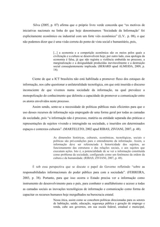 Silva (2005, p. 07) afirma que o próprio livro verde concorda que “os motivos de
iniciativas nacionais na linha do que hoje denominamos „Sociedade da Informação‟ foi
explicitamente econômico ou industrial com um forte viés econômico” (L.V.. p. 08), o que
não podemos dizer que é uma visão correta do ponto de vista social e humanitário, pois,
[...] a economia e a competição econômica são os meios pelos quais a
civilização e a cultura se desenvolvem hoje; por outro lado, essa apologia da
economia é falsa, já que não registra a violência embutida no processo, a
marginalização e a desigualdade produzidas inevitavelmente e a destruição
social conseqüentemente implicada. (BERARD apud ALMEIDA, 2009, p.
14).
Ciente de que a ICT brasileira não está habilitada a promover fluxo dos estoques de
informação, nos cabe questionar a unilateralidade tecnológica, em que está inserida o discurso
inconsciente de que vivemos numa sociedade da informação, na qual prevalece a
monopolização do conhecimento que delimita a capacidade de promover a comunicação entre
os atores envolvidos neste processo.
Assim sendo, sente-se a necessidade de políticas públicas mais eficientes para que o
uso desses recursos de informação seja empregado de uma forma geral por todas as camadas
da sociedade, pois “a informação não é processo, matéria ou entidade separada das práticas e
representações de sujeitos vivendo e interagindo na sociedade, e inseridos em determinados
espaços e contextos culturais”. (MARTELETO, 2002 apud RIBAS; ZIVIANI, 2007, p. 48).
As dimensões históricas, culturais, econômicas, tecnológicas, sociais e
políticas são pré-condições para o entendimento da informação. Assim, a
informação deve ser referenciada à historicidade dos sujeitos, ao
funcionamento das estruturas e das relações sociais, e aos sujeitos que
executam ações. Isto é, a potencialidade de se ver a informação constituída
como problema da sociedade, configurado como um fenômeno da ordem da
cultura e da humanidade. (RIBAS; ZIVIANI, 2007, p. 48).
É sob essa perspectiva que se discute o papel do Governo refletindo “sobre as
responsabilidades informacionais do poder público para com a sociedade”. (FERREIRA,
2003, p. 38). Portanto, para que isso ocorra o Estado precisa ver a informação como
instrumento do desenvolvimento para o país, para combater o analfabetismo e acesso a todas
as camadas sociais as inovações tecnológicas de informação e comunicação como forma de
capacitar os recursos humanos hoje mergulhados na burocracia estatal.
Nessa ótica, assim como se concebem políticas direcionadas para os setores
de habitação, saúde, educação, segurança pública e geração de emprego e
renda, cabe aos governos, em sua escala federal, estadual e municipal,
 
