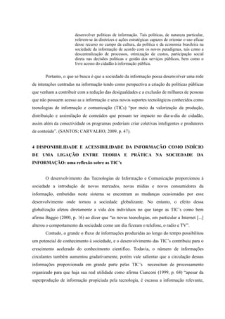 desenvolver políticas de informação. Tais políticas, de natureza particular,
referem-se às diretrizes e ações estratégicas capazes de orientar o uso eficaz
desse recurso no campo da cultura, da política e da economia brasileira na
sociedade da informação de acordo com os novos paradigmas, tais como a
descentralização de processos, otimização de custos, participação social
direta nas decisões políticas e gestão dos serviços públicos, bem como o
livre acesso do cidadão à informação pública.
Portanto, o que se busca é que a sociedade da informação possa desenvolver uma rede
de interações centradas na informação tendo como perspectiva a criação de políticas públicas
que venham a contribuir com a redução das desigualdades e a exclusão de milhares de pessoas
que não possuem acesso as a informação e seus novos suportes tecnológicos conhecidos como
tecnologias de informação e comunicação (TICs) “por meio da valorização da produção,
distribuição e assimilação de conteúdos que possam ter impacto no dia-a-dia do cidadão,
assim além da conectividade os programas poderiam criar coletivas inteligentes e produtores
de conteúdo”. (SANTOS; CARVALHO, 2009, p. 47).
4 DISPONIBILIDADE E ACESSIBILIDADE DA INFORMAÇÃO COMO INDÍCIO
DE UMA LIGAÇÃO ENTRE TEORIA E PRÁTICA NA SOCIEDADE DA
INFORMAÇÃO: uma reflexão sobre as TIC’s
O desenvolvimento das Tecnologias de Informação e Comunicação proporcionou à
sociedade a introdução de novos mercados, novas mídias e novos consumidores da
informação, embutidas neste sistema se encontram as mudanças ocasionadas por esse
desenvolvimento onde tornou a sociedade globalizante. No entanto, o efeito dessa
globalização afetou diretamente a vida dos indivíduos no que tange as TIC‟s como bem
afirma Baggio (2000, p. 16) ao dizer que “as novas tecnologias, em particular a Internet [...]
alterou o comportamento da sociedade como um dia fizeram o telefone, o radio e TV”.
Contudo, o grande o fluxo de informações produzidas ao longo do tempo possibilitou
um potencial de conhecimento à sociedade, e o desenvolvimento das TIC‟s contribuiu para o
crescimento acelerado do conhecimento cientifico. Todavia, o número de informações
circulantes também aumentou gradativamente, porém vale salientar que a circulação dessas
informações proporcionada em grande parte pelas TIC‟s necessitam de processamento
organizado para que haja sua real utilidade como afirma Cianconi (1999, p. 68) “apesar da
superprodução de informação propiciada pela tecnologia, é escassa a informação relevante,
 
