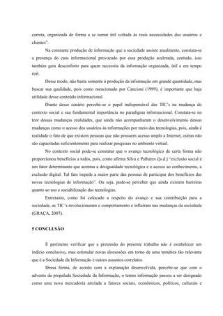 correta, organizada de forma a se tornar útil voltada às reais necessidades dos usuários e
clientes”.
Na constante produção de informação que a sociedade assiste atualmente, constata-se
a presença do caos informacional provocado por essa produção acelerada, contudo, isso
também gera desconforto para quem necessita da informação organizada, útil e em tempo
real.
Desse modo, não basta somente à produção da informação em grande quantidade, mas
buscar sua qualidade, pois como mencionado por Cancioni (1999), é importante que haja
utilidade desse conteúdo informacional.
Diante desse cenário percebe-se o papel indispensável das TIC‟s na mudança do
contexto social e sua fundamental importância no paradigma informacional. Constata-se no
teor dessas mudanças realidades, que ainda não acompanharam o desenvolvimento dessas
mudanças como o acesso dos usuários às informações por meio das tecnologias, pois, ainda é
realidade o fato de que existem pessoas que não possuem acesso amplo a Internet, outras não
são capacitadas suficientemente para realizar pesquisas no ambiente virtual.
No contexto social pode-se constatar que o avanço tecnológico de certa forma não
proporcionou benefícios a todos, pois, como afirma Silva e Palhares ([s.d.] “exclusão social é
um fator determinante que acentua a desigualdade tecnológica e o acesso ao conhecimento, a
exclusão digital. Tal fato impede a maior parte das pessoas de participar dos benefícios das
novas tecnologias de informação”. Ou seja, pode-se perceber que ainda existem barreiras
quanto ao uso e sociabilização das tecnologias.
Entretanto, como foi colocado a respeito do avanço e sua contribuição para a
sociedade, as TIC‟s revolucionaram o comportamento e influíram nas mudanças da sociedade
(GRAÇA, 2007).
5 CONCLUSÃO
É pertinente verificar que a pretensão do presente trabalho não é estabelecer um
indício conclusivo, mas estimular novas discussões em torno de uma temática tão relevante
que é a Sociedade da Informação e outros assuntos correlatos.
Dessa forma, de acordo com a explanação desenvolvida, percebe-se que com o
advento da propalada Sociedade da Informação, o termo informação passou a ser designado
como uma nova mercadoria atrelada a fatores sociais, econômicos, políticos, culturais e
 