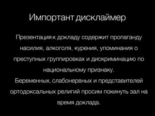 ! 
Импортант дисклаймер 
! 
Презентация к докладу содержит пропаганду 
насилия, алкоголя, курения, упоминания о 
преступных группировках и дискриминацию по 
национальному признаку. 
Беременных, слабонервных и представителей 
ортодоксальных религий просим покинуть зал на 
время доклада. 
 