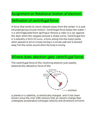 Assignment on Rotational motion of electron-
Defination of centrifugal force:
A force that tends to move objects away from the center in a syst
emundergoing circular motion. Centrifugal force keeps the water i
n a whirlingbucket from spilling or throws a rider in a car against
the door when the cargoes around a sharp curve. Centrifugal forc
e is actually a form of inertia. a force,arising from the body's inertia,
which appears to act on a body moving in a circular path and is directed
away from the centre around which the body is moving.
Where does electron gets centrifugal force:
The centrifugal force of the revolving electron just exactly
balances the attractive force of the
nucleus
a planet or a satellite, is electrically charged and it has been
known since the mid-19th century that an electric charge that
undergoes acceleration (changes velocity and direction) will emit
 