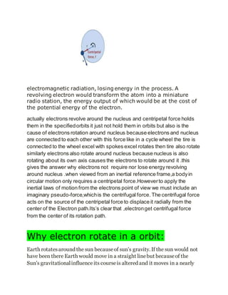 electromagnetic radiation, losing energy in the process. A
revolving electron would transform the atom into a miniature
radio station, the energy output of which would be at the cost of
the potential energy of the electron.
actually electrons revolve around the nucleus and centripetal force holds
them in the specifiedorbits it just not hold them in orbits but also is the
cause of electrons rotation around nucleus because electrons and nucleus
are connected to each other with this force like in a cycle wheel the tire is
connected to the wheel excel with spokes excel rotates then tire also rotate
similarly electrons also rotate around nucleus because nucleus is also
rotating about its own axis causes the electrons to rotate around it .this
gives the answer why electrons not require nor lose energy revolving
around nucleus .when viewed from an inertial reference frame,a bodyin
circular motion only requires a centripetal force.Howeverto apply the
inertial laws of motion from the electrons point of view we must include an
imaginary pseudo-force,whichis the centrifugal force. The centrifugal force
acts on the source of the centripetal force to displace it radially from the
center of the Electron path.Its’s clear that ,electronget centrifugal force
from the center of its rotation path.
Why electron rotate in a orbit:
Earth rotatesaround the sun becauseof sun's gravity. If the sun would not
have been there Earth would move in a straight linebut becauseof the
Sun's gravitationalinfluenceits courseis altered and it moves in a nearly
 