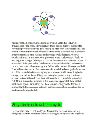 circular path.. Similarly, moonrotatesaround Earth due to Earth's
gravitationalinfluence. Thevelocity of these bodieshelps to balancethe
force and prevents the body from falling into the host body and maintaina
orbit.Electronrotateinorbit becauseofmaintaincircumstance.Electrons
are present outsidethe nucleus and arenegativelycharged. Nucleus
consistsof protonsand neutrons, protonsare the positiveguys. Positive
and negativechargesdevelop a attractiveforceknown as Coulomb Force of
attraction. Thisforcehelps the electron to rotateinits orbit. If electrons
rotate, they must release energy and fall into the nucleus.Herecomes Neil
Bhor's theory to rescue. Electrons move in specialized energyshells named
K,L,M,N etc and electronsjump higher and lower shells according tothe
energy they gainor loose. If they are only given some energy, but not
enough to knock them loose,they will move from one orbital to another .
But if there is no other electron in the lower-energy orbital, they will fall
back down again. When they do, they release energy in the form of a
photon (light).Electrons are rotate in orbit,because of electric attraction or
binding coulomb potential.
Why electron travel in a cycle:
Electrons literally travelin a Cycle. Becausethe electron isnegatively
charged it wantsto maintainthesame averagedensityas the background
 