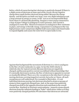 lattice, which of coursehaving lost electronsis positivelycharged. If there is
a slight excess of electrons at some part of the circuit, thenet negative
chargethererepels further electrons being added. Because thecharge
density and thelatticeareboth very large, even very slight imbalancescost
a largeamount of energy to create, so the actsasan incompressiblefluid.
From thereit's all basicallyplumbing. Imaginea water pump connected to
a loop of pipes Voltageisanalogous to water pressure, and current is
analogousto water flow. Electricalresistanceisanalogousto flow resistance
in pipes, and energy is literally energy. Capacitanceisanalogoustothe way
high pressure water compressesslightlyitself causes pipesand closed tanks
to expand slightly and causes thewater level in open tanks to rise.
Against that background themovement of electrons in a wireis analogous
to the flow of water molecules in a pipe. In fact the Drift velocity is
relatively slow for typicalcurrents.Becauseelectronsarenegatively
charged, and becausepositivecurrent wasdefined without knowledge that
it's normally electronsin motion, the flow of electronsis oppositeto current
as standardlydefined. There area few exceptionstothe idea that it'salways
moving electrons carrying (negative) current, but asfar as I know, all such
exceptionsarewell understood. For examplein Electrolyte , it's not
individualelectronsmoving, but electrons attached toatomsor groups of
atomsto form negativelycharged ions. And, at thesame timepositively
charged ionsdrift in the oppositedirectionand contributetothe overall
current flow. Similarlyin Extrinsic semiconductor , impurityatomsabsorb
electrons from the substrateleading to"holes" which move rather asif they
were positively charged particles.Wealsoknow that electronare attracted
 
