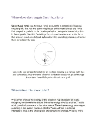 Where does electrongets Centrifugal force?
Centrifugal force is a fictitious force peculiar to a particle moving on a
circular path, that has the same magnitude and dimensions as the force
that keeps the particle on its circular path (the centripetal force)but points
in the opposite direction.Centrifugalforceisused to refer to an initial force
that appearsto act on all object. When viewed in a rotating reference, drawing
them away from the axis.
Generally Centrifugal force felt by an electron moving in a curved path that
acts outwardly away from the center of the rotation.electron get centrifugal
force from the middle point of its circular path.
Why electron rotate in an orbit?
We cannot change the energy of the electron, hypothetically or really,
exceptby the allowed transitions from one energy level to another. That is
what quantization means in the microcosm.There is no energy incoming or
outgoing in the sysem "nucleus-electron" unless there is external
interaction. That is the whole point of quantum mechanics. We only know
 