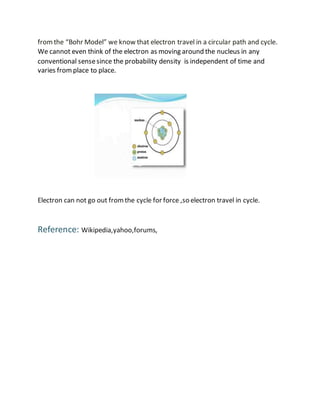 fromthe “Bohr Model” we know that electron travel in a circular path and cycle.
We cannot even think of the electron as moving around the nucleus in any
conventional sensesince the probability density is independent of time and
varies fromplace to place.
Electron can not go out fromthe cycle for force ,so electron travel in cycle.
Reference: Wikipedia,yahoo,forums,
 
