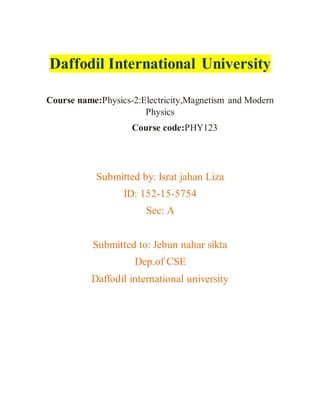 Daffodil International University
Course name:Physics-2:Electricity,Magnetism and Modern
Physics
Course code:PHY123
Submitted by: Israt jahan Liza
ID: 152-15-5754
Sec: A
Submitted to: Jebun nahar sikta
Dep.of CSE
Daffodil international university
 