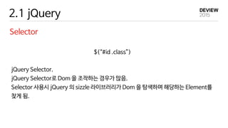 2.1 jQuery
Selector
$(“#id .class”)
jQuery Selector.
jQuery Selector로 Dom 을 조작하는 경우가 많음.
Selector 사용시 jQuery 의 sizzle 라이브러리가 Dom 을 탐색하며 해당하는 Element를
찾게 됨.
 