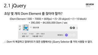 2.1 jQuery
초당 몇 개의 Dom Element 를 찾아야 할까?
(Dom Element 1300 ~ 7000) * (60fps) * (5~20 object) * (1~10 block)
= 390,000 ~ 84,000,000 Dom / sec
∴ Dom 이 복잡하고 업데이트가 잦은 상황에서는 jQuery Selector 를 거의 사용할 수 없다.
 