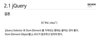 2.1 jQuery
결론
$(“#id .class”)
jQuery Selector 로 Dom Element 를 가져오는 행위는 줄이는 것이 좋다.
Dom Element Object를 js 코드가 참조하고 있어야 한다.
 