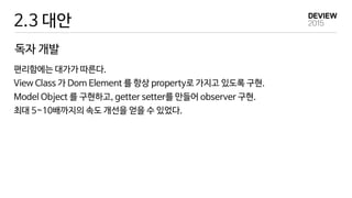 2.3 대안
편리함에는 대가가 따른다.
View Class 가 Dom Element 를 항상 property로 가지고 있도록 구현.
Model Object 를 구현하고, getter setter를 만들어 observer 구현.
최대 5~10배까지의 속도 개선을 얻을 수 있었다.
독자 개발
 