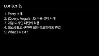 contents
1. Entry 소개
2. jQuery, Angular JS 적용 실패 사례
3. 게임 디자인 패턴의 적용
4. 웹소켓으로 구현한 웹과 하드웨어의 연결
5. What’s Next?
 