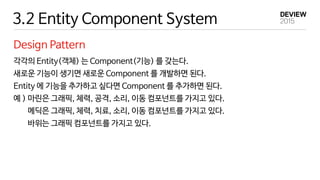 3.2 Entity Component System
Design Pattern
각각의 Entity(객체) 는 Component(기능) 를 갖는다.
새로운 기능이 생기면 새로운 Component 를 개발하면 된다.
Entity 에 기능을 추가하고 싶다면 Component 를 추가하면 된다.
예 ) 마린은 그래픽, 체력, 공격, 소리, 이동 컴포넌트를 가지고 있다.
메딕은 그래픽, 체력, 치료, 소리, 이동 컴포넌트를 가지고 있다.
바위는 그래픽 컴포넌트를 가지고 있다.
 