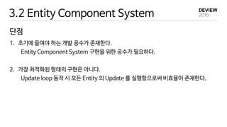 3.2 Entity Component System
단점
1. 초기에 들여야 하는 개발 공수가 존재한다.
Entity Component System 구현을 위한 공수가 필요하다.
2. 가장 최적화된 형태의 구현은 아니다.
Update loop 동작 시 모든 Entity 의 Update 를 실행함으로써 비효율이 존재한다.
 