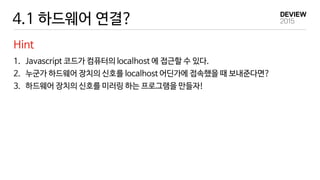 4.1 하드웨어 연결?
Hint
1. Javascript 코드가 컴퓨터의 localhost 에 접근할 수 있다.
2. 누군가 하드웨어 장치의 신호를 localhost 어딘가에 접속했을 때 보내준다면?
3. 하드웨어 장치의 신호를 미러링 하는 프로그램을 만들자!
 
