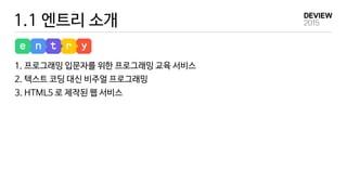 1.1 엔트리 소개
1. 프로그래밍 입문자를 위한 프로그래밍 교육 서비스
2. 텍스트 코딩 대신 비주얼 프로그래밍
3. HTML5 로 제작된 웹 서비스
 