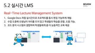 5.2 실시간 LMS
Real-Time Lecture Management System
1. Google Docs 처럼 실시간으로 프로젝트를 동시 편집 가능하게 개발.
2. 수업 도중에 선생님이 자리를 뜨지 않고 학생들의 학습을 관찰, 도움 가능.
3. 코드 분석 시스템과 결합하여 학생들에게 좀 더 능동적인 교육 제공
 