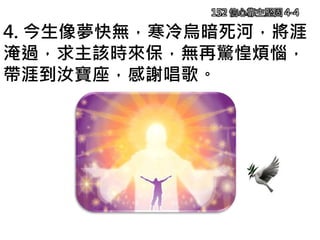 152 信心靠主堅固 4-4
4. 今生像夢快無，寒冷烏暗死河，將涯
淹過，求主該時來保，無再驚惶煩惱，
帶涯到汝寶座，感謝唱歌。
 