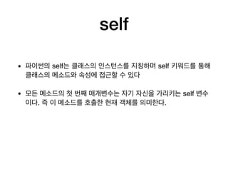 self
• 파이썬의 self는 클래스의 인스턴스를 지칭하며 self 키워드를 통해
클래스의 메소드와 속성에 접근할 수 있다

• 모든 메소드의 첫 번째 매개변수는 자기 자신을 가리키는 self 변수
이다. 즉 이 메소드를 호출한 현재 객체를 의미한다.
 